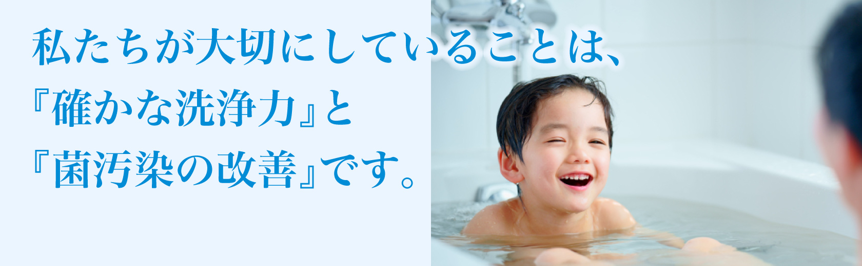 私たちが大切にしていることは、『確かな洗浄力』と『菌汚染の改善』です。
