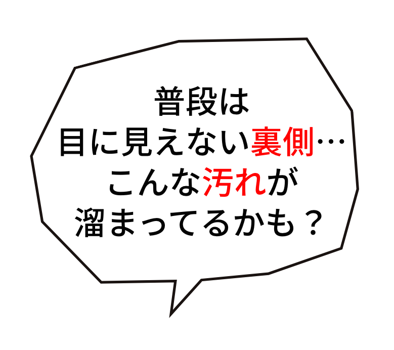 普段は目に見えない裏側…こんな汚れが溜まってるかも？