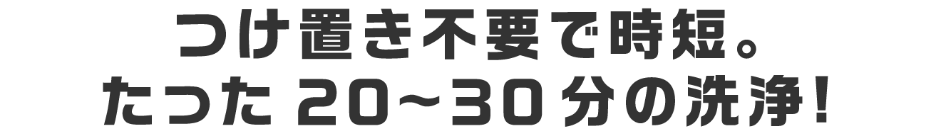 つけ置き不要で時短。たった20～30分の洗浄！