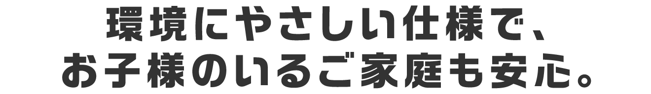 環境にやさしい仕様で、お子様のいるご家庭も安心。