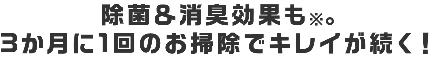 除菌＆消臭効果も※。3か月に1回のお掃除でキレイが続く！