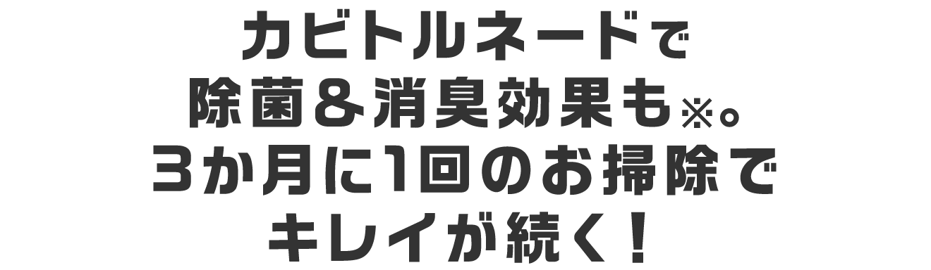 カビトルネードで除菌＆消臭効果も※。3か月に1回のお掃除でキレイが続く！