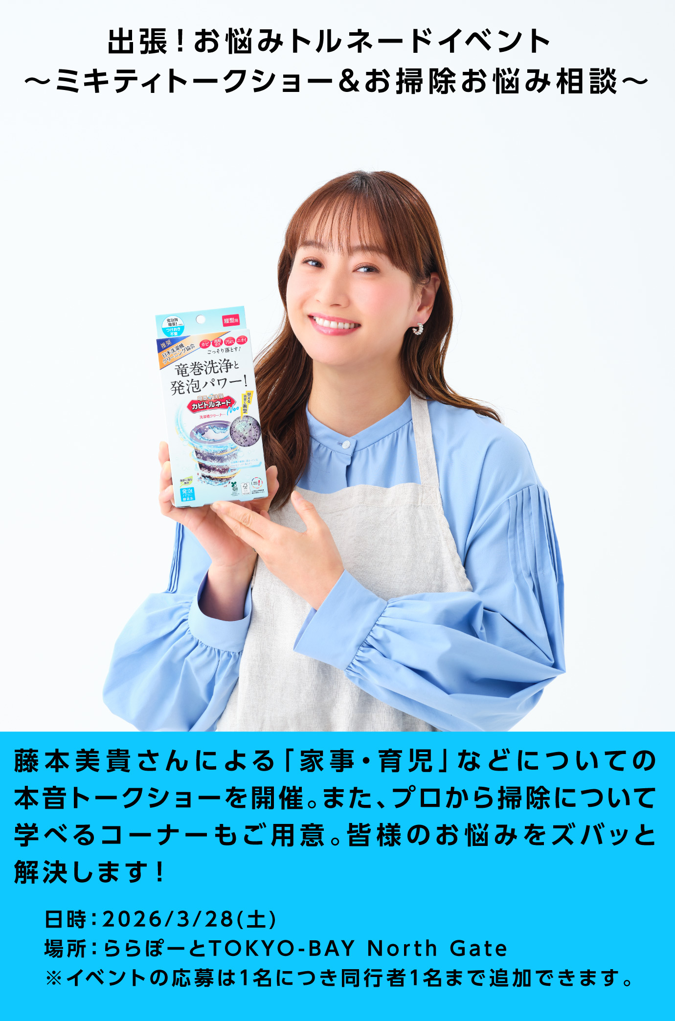 出張！お悩みトルネードイベント 〜ミキティトークショー＆お掃除お悩み相談～ 藤本美貴さんによる「家事・育児」などについての本音トークショーを開催。また、プロから掃除について学べるコーナーもご用意。皆様のお悩みをズバッと解決します！ 日時：2026/3/28(土) 場所：ららぽーとTOKYO-BAY North Gate ※イベント応募は1名につき同行者1名まで追加できます。